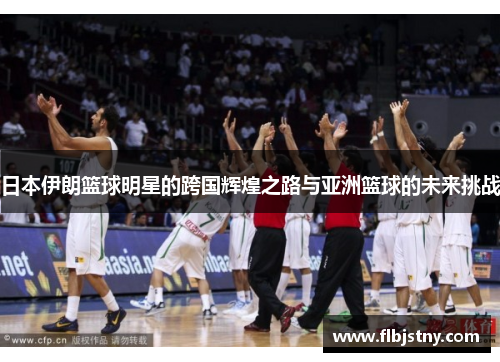 日本伊朗篮球明星的跨国辉煌之路与亚洲篮球的未来挑战