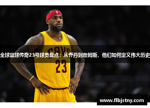 全球篮球传奇23号球员盘点：从乔丹到詹姆斯，他们如何定义伟大历史